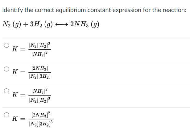 Identify the correct equilibrium constant expression for the reaction:
Nz (9) + ЗH2 (g) < — 2NH3 (9)
[N2][H2]³
[NH3]?
K :
[2NH3]
К —
K
[N2][3H2]
[NH3]?
[N2][H2]³
K
[2NH3]?
[N2][3H2]3
K =
%3D
