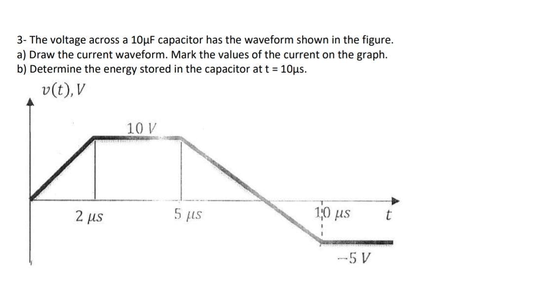 3- The voltage across a 10µF capacitor has the waveform shown in the figure.
a) Draw the current waveform. Mark the values of the current on the graph.
b) Determine the energy stored in the capacitor at t = 10us.
v(t), V
10 V
10 us
2 us
5 fus
-5 V
