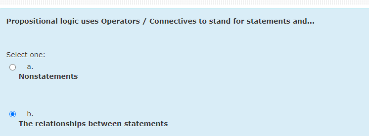 Propositional logic uses Operators / Connectives to stand for statements and...
Select one:
a.
Nonstatements
O b.
The relationships between statements
