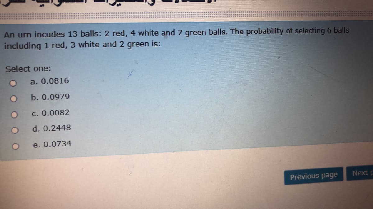 An urn incudes 13 balls: 2 red, 4 white and 7 green balls. The probability of selecting 6 balls
including 1 red, 3 white and 2 green is:
Select one:
a. 0.0816
b. 0.0979
C. 0.0082
d. 0.2448
e. 0.0734
Previous page
Next p
