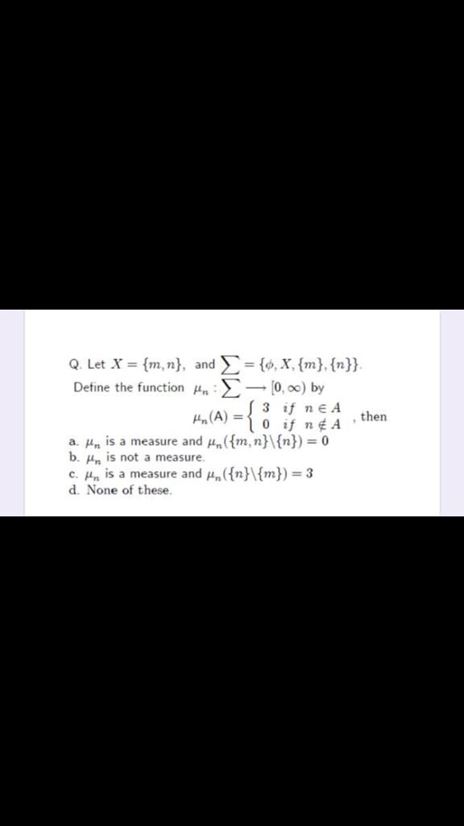 Q. Let X = {m,n}, and = {6, X, {m}, {n}}.
Define the function Hn:
3 if n e A
0if n¢ A
Hn (A) =-
then
a. Hn is a measure and u,({m, n}\{n}) = 0
b. Hn is not a measure.
c. Hn is a measure and H({n}\{m}) = 3
d. None of these.
