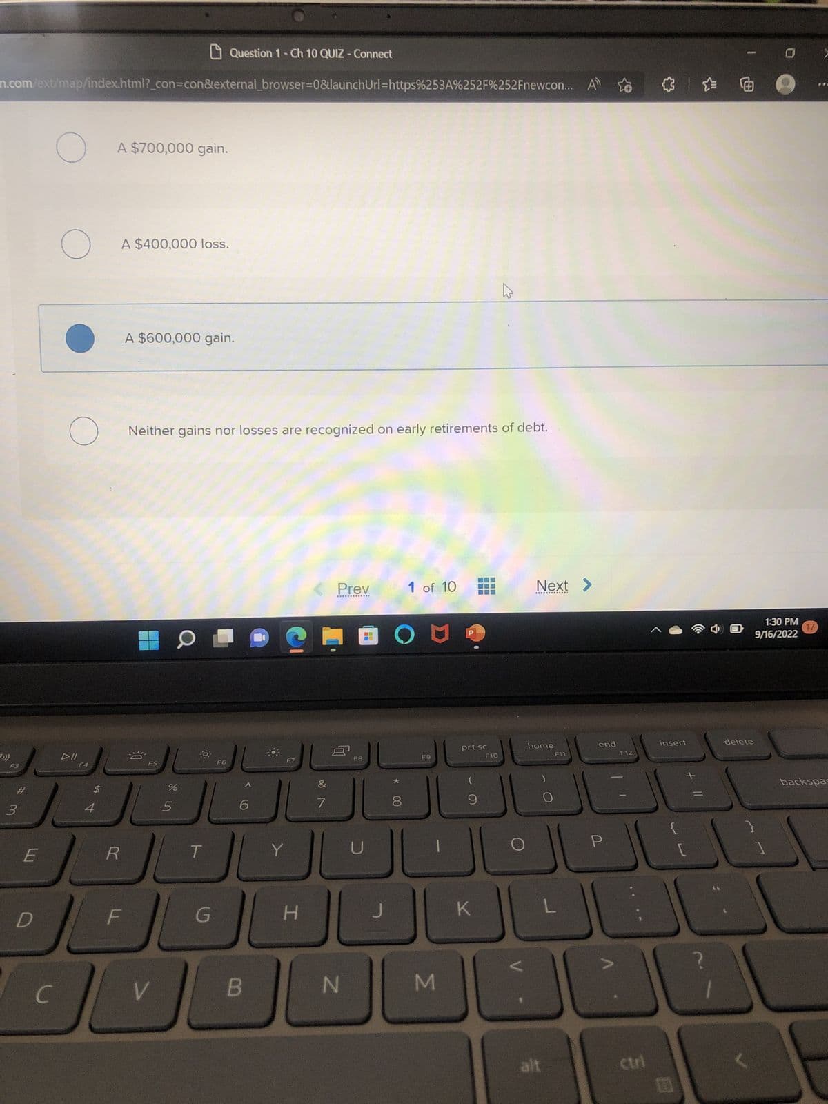 n.com/ext/map/index.html?_con=con&external_browser=0&launchUrl=https%253A%252F%252Fnewcon...
(>))
F3
3
E
D
O
C
O
O
DII
F4
A $700,000 gain.
$
A $400,000 loss.
R
A $600,000 gain.
F
Neither gains nor losses are recognized on early retirements of debt.
F5
%
JAGGE
5
JU
O
V
Question 1 - Ch 10 QUIZ - Connect
OF
F6
G
6
B
F7
CHOON
H
Prev
7
N
F8
U
*
00
1 of 10
8
F9
M
prt sc
9
K
F10
Next >
home
alt
F11
L
end
P
F12
右面
ctri
insert
[
JU
+ 11
delete
1:30 PM
9/16/2022
17
>
backspac