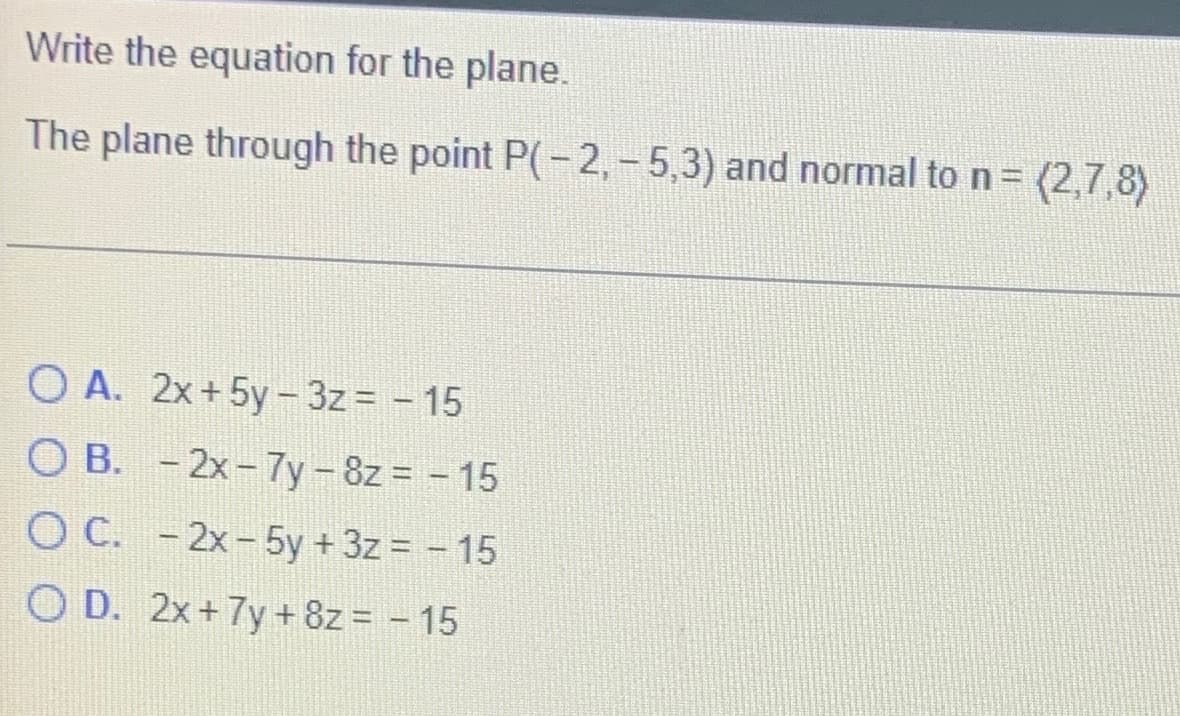Write the equation for the plane.
The plane through the point P(-2,-5,3) and normal to n = (2,7,8)
OA. 2x+5y-3z= -15
OB. -2x-7y-8z = -15
O C. - 2x - 5y + 3z = - 15
OD. 2x+7y+8z = - 15