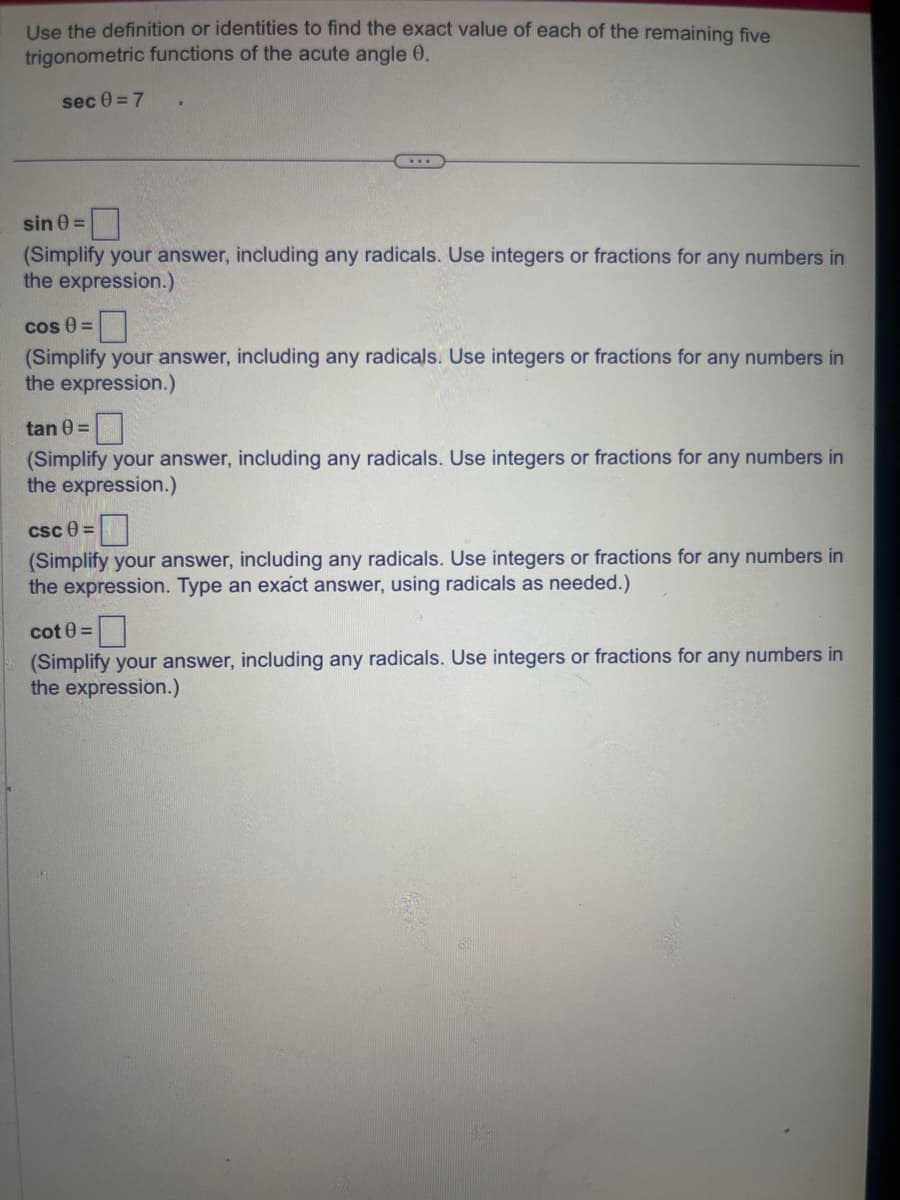 Use the definition or identities to find the exact value of each of the remaining five
trigonometric functions of the acute angle 0.
sec 0 = 7
...
sin 0=
(Simplify your answer, including any radicals. Use integers or fractions for any numbers in
the expression.)
cos 0 =
(Simplify your answer, including any radicals. Use integers or fractions for any numbers in
the expression.)
tan 0 =
(Simplify your answer, including any radicals. Use integers or fractions for any numbers in
the expression.)
csc 8=
(Simplify your answer, including any radicals. Use integers or fractions for any numbers in
the expression. Type an exact answer, using radicals as needed.)
cot 0 =
(Simplify your answer, including any radicals. Use integers or fractions for any numbers in
the expression.)