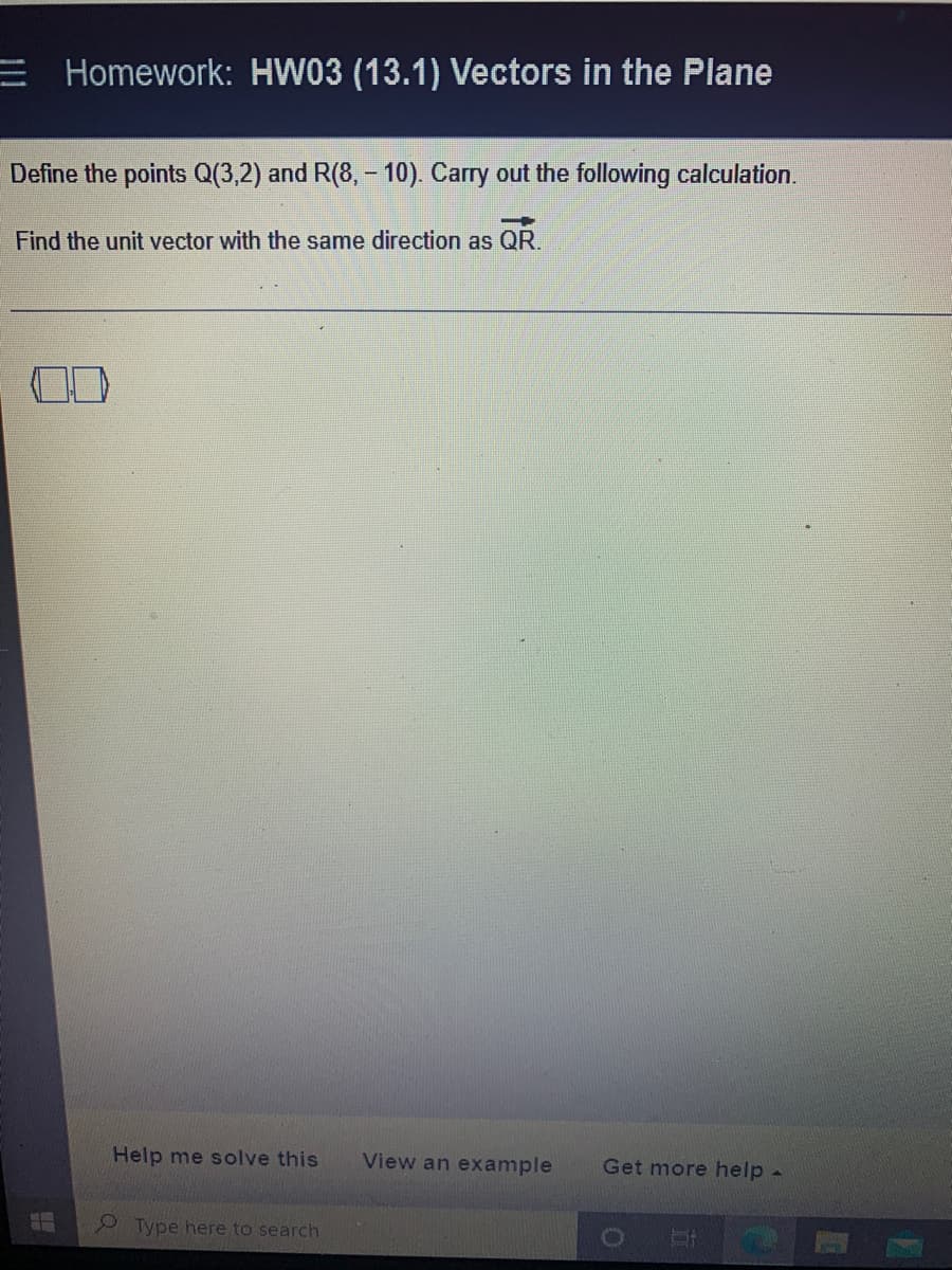 E Homework: HW03 (13.1) Vectors in the Plane
Define the points Q(3,2) and R(8,- 10). Carry out the following calculation.
Find the unit vector with the same direction as QR.
F
Help me solve this
Type here to search
View an example Get more help -