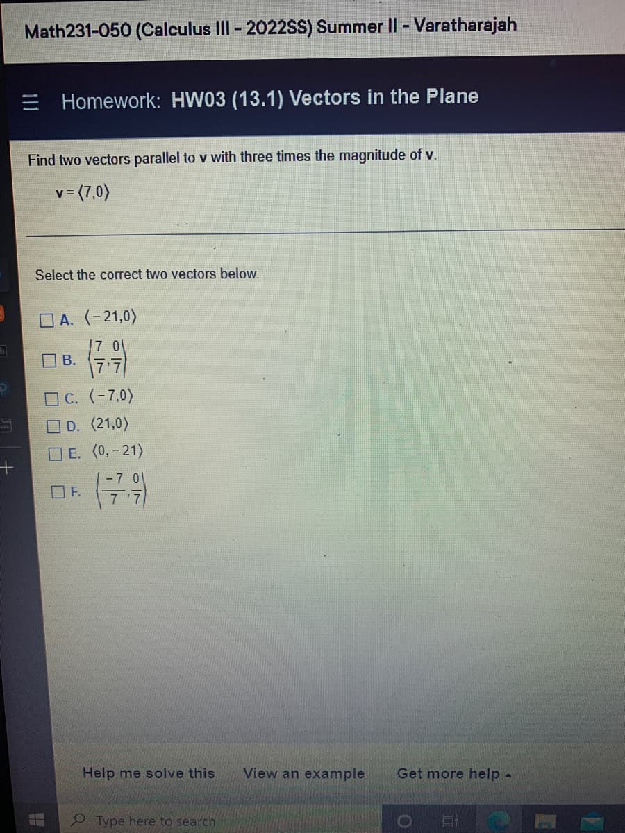 +
Math231-050 (Calculus III - 2022SS) Summer II - Varatharajah
Homework: HW03 (13.1) Vectors in the Plane
Find two vectors parallel to v with three times the magnitude of v.
v=(7,0)
Select the correct two vectors below.
A. (-21,0)
(7.9)
☐c. (-7,0)
☐ D. (21,0)
B.
E. (0, -21)
F.
Help me solve this
Type here to search
View an example Get more help -