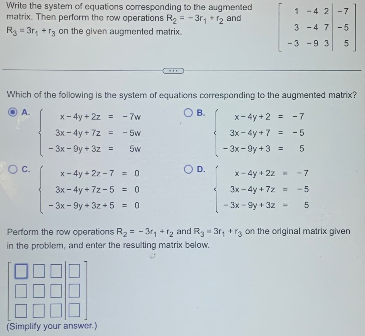 Write the system of equations corresponding to the augmented
matrix. Then perform the row operations R₂ = -3r₁ + r₂ and
R3 = 3r₁ +r3 on the given augmented matrix.
O C.
x - 4y + 2z = - 7w
3x - 4y +7z
- 5w
- 3x-9y+ 3z =
5w
x - 4y + 2z - 7
Which of the following is the system of equations corresponding to the augmented matrix?
A.
O B.
= 0
3x - 4y+7z- 5
= 0
- 3x-9y+ 3z + 5 = 0
(Simplify your answer.)
1
3
-3 -9 3
O D.
-4 2
-7
-4 7 -5
x - 4y+2 = -7
3x - 4y + 7 = -5
- 3x-9y+ 3 = 5
01
x - 4y + 2z =
-7
3x - 4y +7z = -5
- 3x-9y+ 3z = 5
5
Perform the row operations R₂ = -3r₁ + r2 and R3 = 3r₁ + r3 on the original matrix given
in the problem, and enter the resulting matrix below.