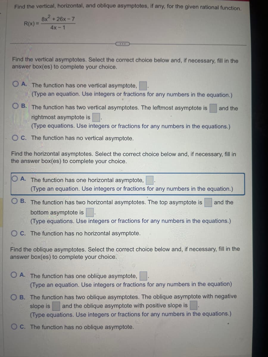 Find the vertical, horizontal, and oblique asymptotes, if any, for the given rational function.
8x²+26x-7
4x-1
R(x)=
...
Find the vertical asymptotes. Select the correct choice below and, if necessary, fill in the
answer box(es) to complete your choice.
OA. The function has one vertical asymptote,
(Type an equation. Use integers or fractions for any numbers in the equation.)
OB. The function has two vertical asymptotes. The leftmost asymptote is
rightmost asymptote is.
(Type equations. Use integers or fractions for any numbers in the equations.)
OC. The function has no vertical asymptote.
and the
Find the horizontal asymptotes. Select the correct choice below and, if necessary, fill in
the answer box(es) to complete your choice.
O A. The function has one horizontal asymptote,
(Type an equation. Use integers or fractions for any numbers in the equation.)
and the
B. The function has two horizontal asymptotes. The top asymptote is
bottom asymptote is
(Type equations. Use integers or fractions for any numbers in the equations.)
OC. The function has no horizontal asymptote.
Find the oblique asymptotes. Select the correct choice below and, if necessary, fill in the
answer box(es) to complete your choice.
OA. The function has one oblique asymptote,
(Type an equation. Use integers or fractions for any numbers in the equation)
OB. The function has two oblique asymptotes. The oblique asymptote with negative
slope is and the oblique asymptote with positive slope is
(Type equations. Use integers or fractions for any numbers in the equations.)
OC. The function has no oblique asymptote.