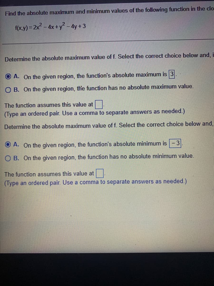 Find the absolute maximum and minimum values of the following function in the clo
f(x.y) = 2x - 4x+y - 4y + 3
Determine the absolute maximum value of f. Select the correct choice below and, E
A. On the given region, the function's absolute maximum is 3.
O B. On the given region, the function has no absolute maximum value.
The function assumes this value at .
(Type an ordered pair. Use a comma to separate answers as needed.)
Determine the absolute maximum value of f. Select the correct choice below and,
A. On the given region, the function's absolute minimum is -3
O B. On the given region, the function has no absolute minimum value
The function assumes this value at
(Type an ordered pair. Use a comma to separate answers as needed.)
