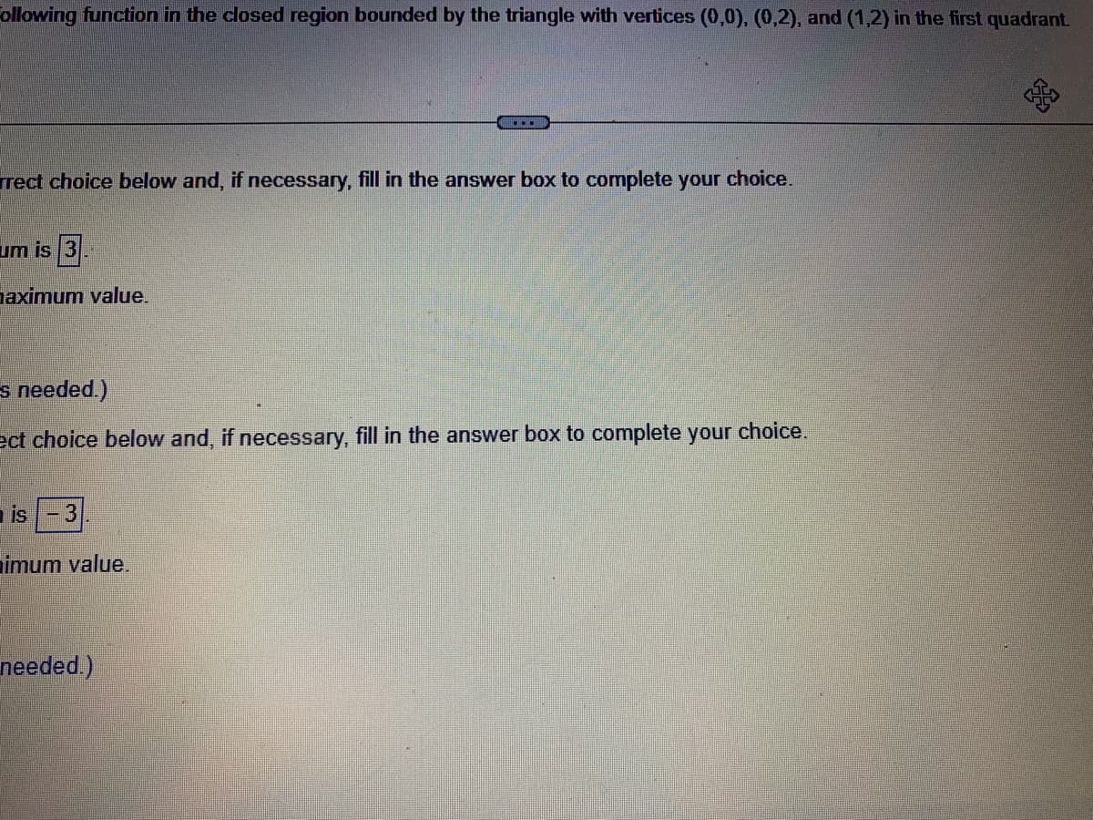 Following function in the closed region bounded by the triangle with vertices (0,0), (0,2), and (1,2) in the first quadrant
rect choice below and, if necessary, fill in the answer box to complete your choice.
um is 3
naximum value.
s needed.)
ect choice below and, if necessary, fill in the answer box to complete your choice.
is
imum value.
needed.)
