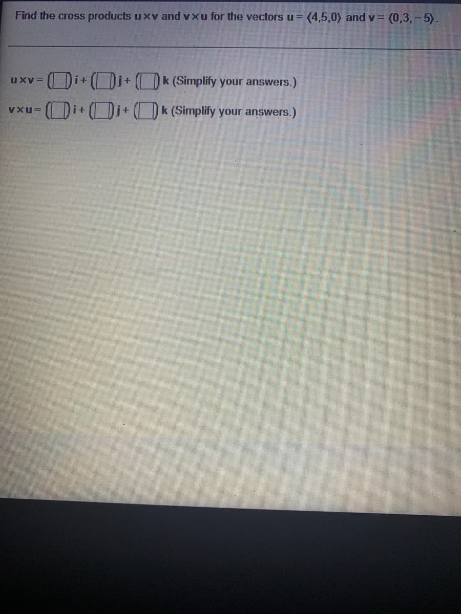 Find the cross products uxv and vxu for the vectors u= (4,5,0) and v= (0,3,-5).
i+
Di+ ()k (Simplify your answers.)
uXV=
i+
k (Simplify your answers.)
VXu=
