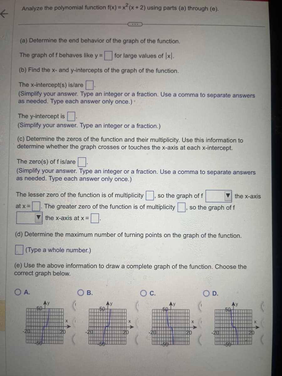 ←
Analyze the polynomial function f(x) = x²(x + 2) using parts (a) through (e).
(a) Determine the end behavior of the graph of the function.
The graph of f behaves like y =
for large values of Ix.
(b) Find the x- and y-intercepts of the graph of the function.
The x-intercept(s) is/are.
(Simplify your answer. Type an integer or a fraction. Use a comma to separate answers
as needed. Type each answer only once.).
The y-intercept is
(Simplify your answer. Type an integer or a fraction.)
(c) Determine the zeros of the function and their multiplicity. Use this information to
determine whether the graph crosses or touches the x-axis at each x-intercept.
The zero(s) of f is/are
(Simplify your answer. Type an integer or a fraction. Use a comma to separate answers
as needed. Type each answer only once.)
The lesser zero of the function is of multiplicity, so the graph of f
at x =
O A.
The greater zero of the function is of multiplicity, so the graph of f
the x-axis at x =
(d) Determine the maximum number of turning points on the graph of the function.
(Type a whole number.)
(e) Use the above information to draw a complete graph of the function. Choose the
correct graph below.
the x-axis
B.
D.
Ау