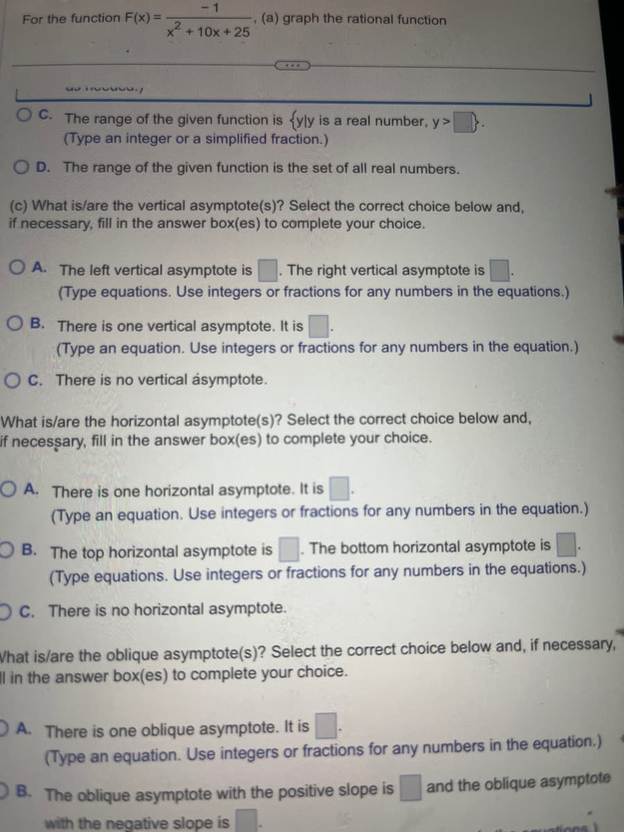 For the function F(x)=
vu./
-1
x² + 10x +25
(a) graph the rational function
OC. The range of the given function is {yly is a real number, y>
(Type an integer or a simplified fraction.)
OD. The range of the given function is the set of all real numbers.
(c) What is/are the vertical asymptote(s)? Select the correct choice below and,
if necessary, fill in the answer box(es) to complete your choice.
OA. The left vertical asymptote is
The right vertical asymptote is
(Type equations. Use integers or fractions for any numbers in the equations.)
OB. There is one vertical asymptote. It is
(Type an equation. Use integers or fractions for any numbers in the equation.)
OC. There is no vertical ásymptote.
What is/are the horizontal asymptote(s)? Select the correct choice below and,
if necessary, fill in the answer box(es) to complete your choice.
OA. There is one horizontal asymptote. It is
(Type an equation. Use integers or fractions for any numbers in the equation.)
OB. The top horizontal asymptote is The bottom horizontal asymptote is
(Type equations. Use integers or fractions for any numbers in the equations.)
c. There is no horizontal asymptote.
What is/are the oblique asymptote(s)? Select the correct choice below and, if necessary,
l in the answer box(es) to complete your choice.
A. There is one oblique asymptote. It is
(Type an equation. Use integers or fractions for any numbers in the equation.)
and the oblique asymptote
OB. The oblique asymptote with the positive slope is
with the negative slope is
rations