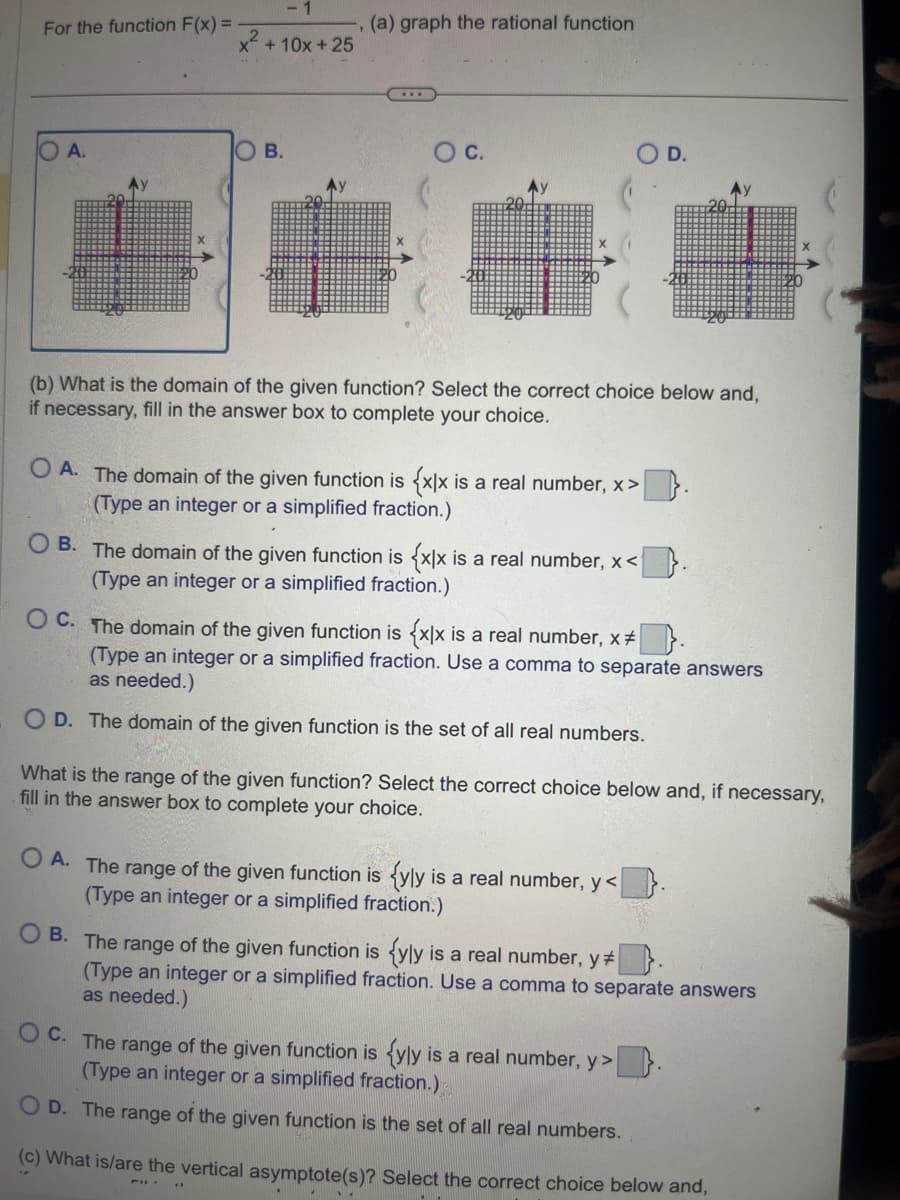 For the function F(x) =
A.
x + 10x + 25
B.
(a) graph the rational function
www.
O C.
(b) What is the domain of the given function? Select the correct choice below and,
if necessary, fill in the answer box to complete your choice.
OA. The domain of the given function is {x|x is a real number, x>
(Type an integer or a simplified fraction.)
OB. The domain of the given function is {x|x is a real number, x<
(Type an integer or a simplified fraction.)
D.
OC. The domain of the given function is {x|x is a real number, x* |
(Type an integer or a simplified fraction. Use a comma to separate answers
as needed.)
OD. The domain of the given function is the set of all real numbers.
21
What is the range of the given function? Select the correct choice below and, if necessary,
fill in the answer box to complete your choice.
OA. The range of the given function is <yly is a real number, y<.
(Type an integer or a simplified fraction.)
OB. The range of the given function is {yly is a real number, y
(Type an integer or a simplified fraction. Use a comma to separate answers
as needed.)
OC. The range of the given function is {yly is a real number, y>
(Type an integer or a simplified fraction.)
OD. The range of the given function is the set of all real numbers.
(c) What is/are the vertical asymptote(s)? Select the correct choice below and,