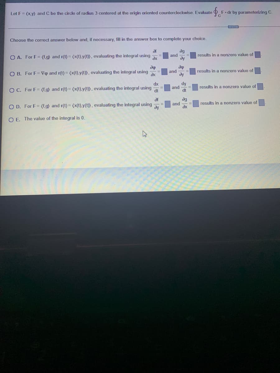 Let F= (x,y) and C be the circle of radius 3 centered at the origin oriented counterclockwise. Evaluate
F-dr by parameterizing C.
Choose the correct answer below and, if necessary, fill in the answer box to complete your choice.
dg
and
dy
af
results in a nonzero value of
O A. For F= (f.g) and r(t) = (x(t),y(t)} , evaluating the integral using
results in a nonzero value of
O B. For F= Vq and r(t) = (x(t).y(t)), evaluating the integral using
and
dy
dy
and
dt
dx
results in a nonzero value of
O C. For F= (f,g) and r(t) = (x(t).y(t)), evaluating the integral using
dt
ag
and
results in a nonzero value of
O D. For F= (f,g} and r(t) = (x(t),y(t)}, evaluating the integral using
dy
O E. The value of the integral is 0.
