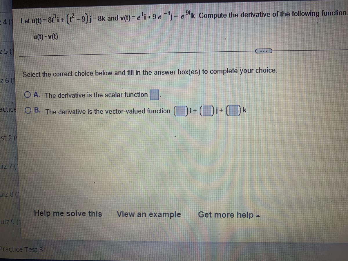 - 40 Let u(t) = 8t i+ (-9)j-8k and v(t)= e'i+9ej- e "k. Compute the derivative of the following function.
u(t) - v(t)
z5 (1
Select the correct choice below and fill in the answer box(es) to complete your choice.
z6(
O A. The derivative is the scalar function
actice
Di+k.
O B. The derivative is the vector-valued function
i+
st 2 (
uiz 7 (1
uiz 8 (1
Help me solve this
View an example
Get more help -
uiz 9 (1
Practice Test3
