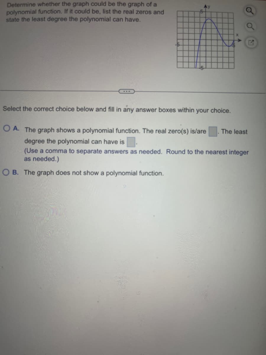 Determine whether the graph could be the graph of a
polynomial function. If it could be, list the real zeros and
state the least degree the polynomial can have.
www
Ay
Select the correct choice below and fill in any answer boxes within your choice.
OA. The graph shows a polynomial function. The real zero(s) is/are The least
degree the polynomial can have is
(Use a comma to separate answers as needed. Round to the nearest integer
as needed.)
OB. The graph does not show a polynomial function.