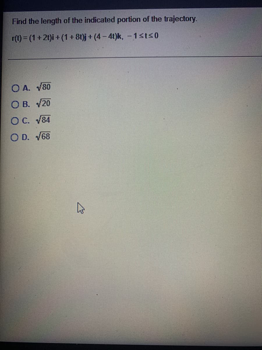 Find the length of the indicated portion of the trajectory.
r(t) = (1 + 2t)i + (1+8t}j + (4 – 41)k, –1sts0
O A. V80
О в. 20
O C. V84
O D. V68

