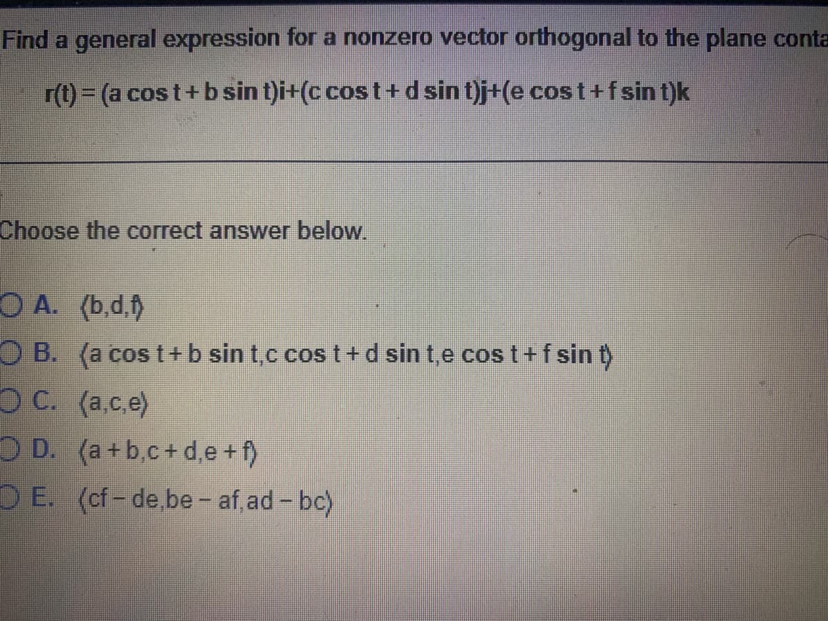 Find a general expression for a nonzero vector orthogonal to the plane conta
r(t)= (a cos t+ b sin t)i+(c cos t+dsin t)j+(e cost+fsin t)k
Choose the correct answer below.
O A. (b.d.)
OB. (a cos t+b sin t,c cos t+d sin t,e cos t+f sin t)
O C. (a.c.e)
O D. (a+b,c+ d,e + f)
DE. (cf-de be- af ad- bc)
