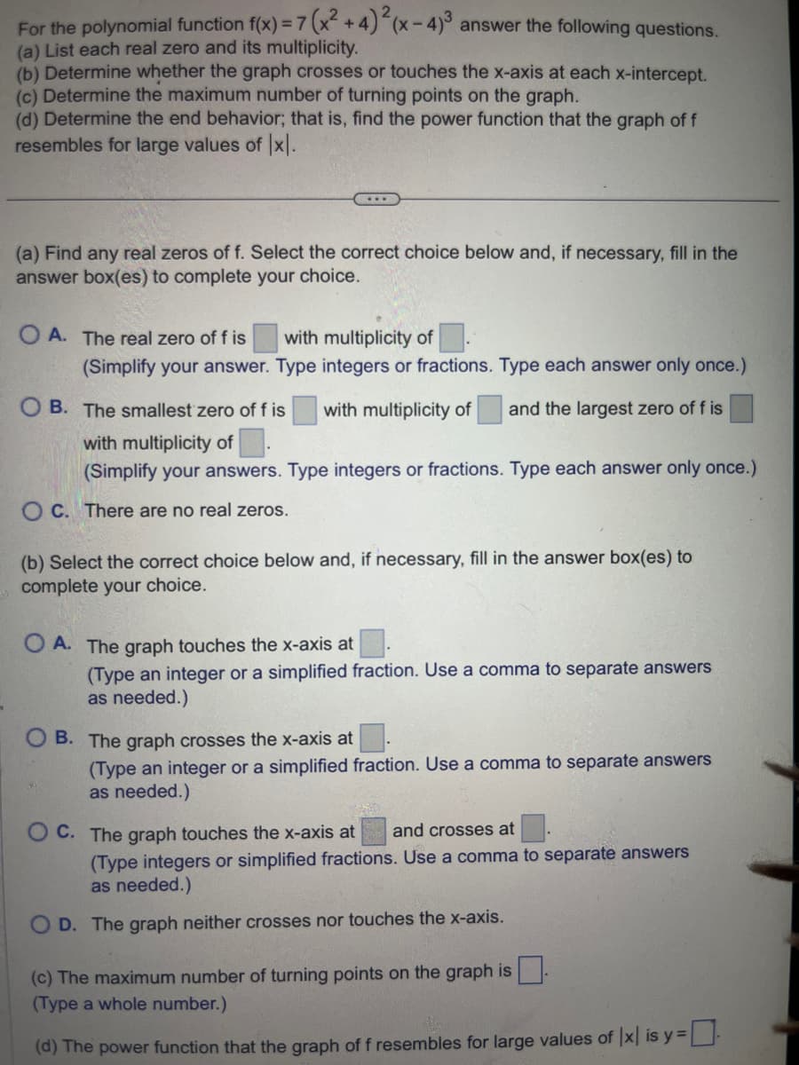 For the polynomial function f(x) = 7 (x²+4)²(x-4)³ answer the following questions.
(a) List each real zero and its multiplicity.
(b) Determine whether the graph crosses or touches the x-axis at each x-intercept.
(c) Determine the maximum number of turning points on the graph.
(d) Determine the end behavior; that is, find the power function that the graph of f
resembles for large values of [x].
(a) Find any real zeros of f. Select the correct choice below and, if necessary, fill in the
answer box(es) to complete your choice.
OA. The real zero of f is
with multiplicity of.
(Simplify your answer. Type integers or fractions. Type each answer only once.)
and the largest zero of f is
OB. The smallest zero of f is with multiplicity of
with multiplicity of
(Simplify your answers. Type integers or fractions. Type each answer only once.)
OC. There are no real zeros.
(b) Select the correct choice below and, if necessary, fill in the answer box(es) to
complete your choice.
OA. The graph touches the x-axis at
(Type an integer or a simplified fraction. Use a comma to separate answers
as needed.)
B. The graph crosses the x-axis at
(Type an integer or a simplified fraction. Use a comma to separate answers
as needed.)
C. The graph touches the x-axis at and crosses at
(Type integers or simplified fractions. Use a comma to separate answers
as needed.)
D. The graph neither crosses nor touches the x-axis.
(c) The maximum number of turning points on the graph is
(Type a whole number.)
(d) The power function that the graph of f resembles for large values of Ix is y=-