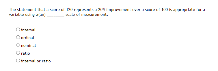 The statement that a score of 120 represents a 20% improvement over a score of 100 is appropriate for a
variable using a(an)
scale of measurement.
O interval
ordinal
O nominal
O ratio
O interval or ratio
