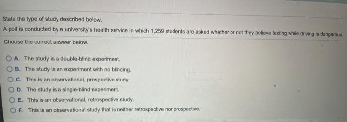 State the type of study described below.
A poll is conducted by a university's health service in which 1,259 students are asked whether or not they believe texting while driving is dangerous.
Choose the correct answer below.
O A. The study is a double-blind experiment.
B. The study is an experiment with no blinding.
c. This is an observational, prospective study.
D. The study is a single-blind experiment.
E. This is an observational, retrospective study.
OF. This is an observational study that is neither retrospective nor prospective.
