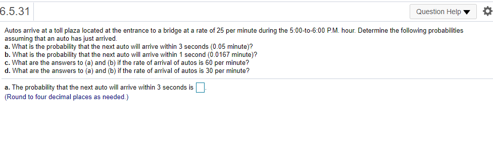 6.5.31
Question Help ▼
Autos arrive at a toll plaza located at the entrance to a bridge at a rate of 25 per minute during the 5:00-to-6:00 P.M. hour. Determine the following probabilities
assuming that an auto has just arrived.
a. What is the probability that the next auto will arrive within 3 seconds (0.05 minute)?
b. What is the probability that the next auto will arrive within 1 second (0.0167 minute)?
c. What are the answers to (a) and (b) if the rate of arrival of autos is 60 per minute?
d. What are the answers to (a) and (b) if the rate of arrival of autos is 30 per minute?
a. The probability that the next auto will arrive within 3 seconds is
(Round to four decimal places as needed.)
