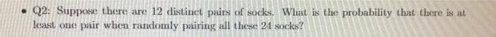 •Q2: SuppoSe there are 12 distinct pairs of socks. What is the probability that there is at
least one pair when randomly pairing all these 24 socks?
