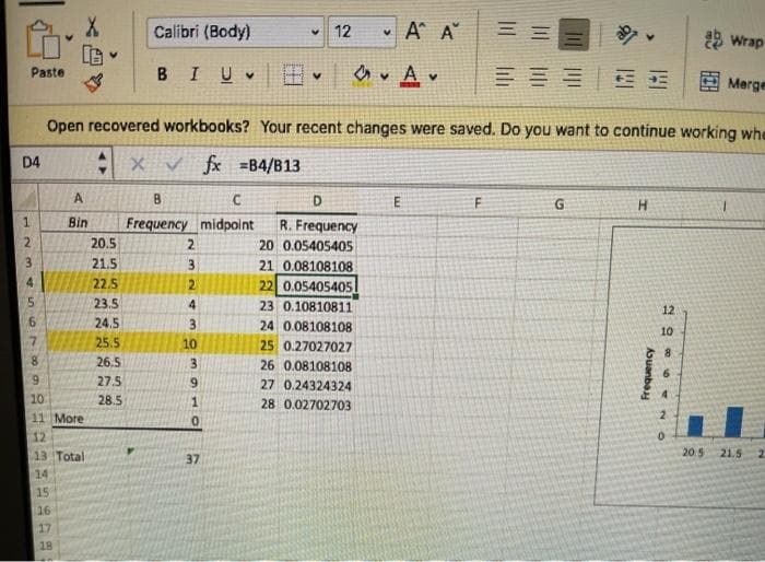 Calibri (Body)
v 12
• A A
3 Wrap
Paste
BIUV
三==|E
E Merge
Open recovered workbooks? Your recent changes were saved. Do you want to continue working whe
D4
: x v fx =B4/B13
A
B
D
Bin
Frequency midpolnt
R. Frequency
20.5
2.
20 0.05405405
21.5
3.
21 0.08108108
22.5
2.
22 0.05405405
23.5
4
23 0.10810811
12
24.5
24 0.08108108
10
25.5
10
25 0.27027027
8.
26.5
3.
26 0.08108108
6.
27.5
9.
27 0.24324324
10
28.5
28 0.02702703
11 More
12
13 Total
37
20.5 21.5
14
15
16
17
18
Aouanba
234 567
