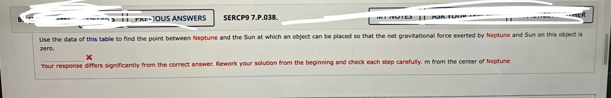 II PRE1OUS ANSWERS
SERCP9 7.P.038.
IVII IVUIES II AJA TUUR
ER
Use the data of this table to find the point between Neptune and the Sun at which an object can be placed so that the net gravitational force exerted by Neptune and Sun on this object is
zero.
Your response differs significantly from the correct answer. Rework your solution from the beginning and check each step carefully. m from the center of Neptune
