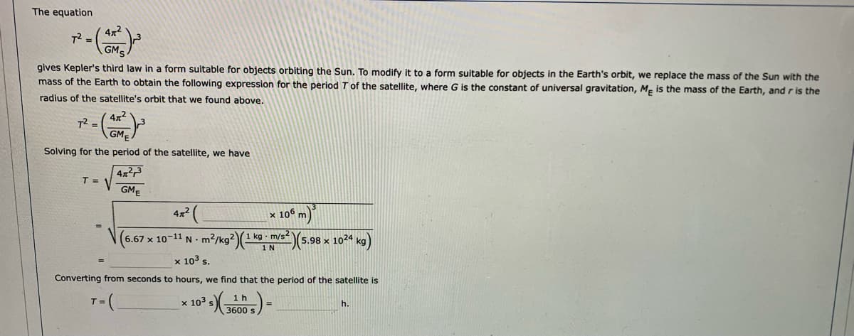 The equation
4x2
T =
gives Kepler's third law in a form suitable for objects orbiting the Sun. To modify it to a form suitable for objects in the Earth's orbit, we replace the mass of the Sun with the
mass of the Earth to obtain the following expression for the period T of the satellite, where G is the constant of universal gravitation, M, is the mass of the Earth, and r is the
radius of the satellite's orbit that we found above.
T2 =
GME
Solving for the period of the satellite, we have
T =
GMĘ
4x2
x 106 m)
(6.67 x 10-11 N - m2/kg2)(1 k9 - m/s5.98 x 1024 kg)
1 N
x 103 s.
Converting from seconds to hours, we find that the period of the satellite is
1h
T:
x 103
h.
3600
