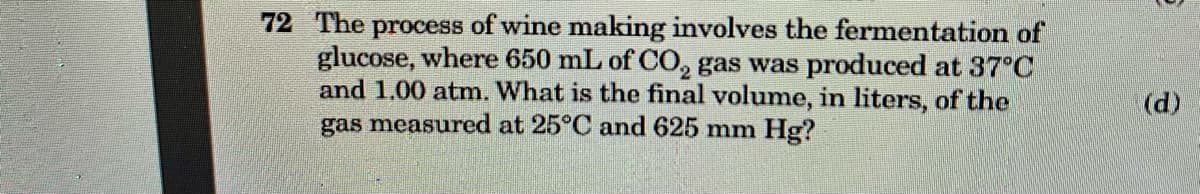 72 The process of wine making involves the fermentation of
glucose, where 650 mL of CO, gas was produced at 37°C
and 1.00 atm. What is the final volume, in liters, of the
gas measured at 25°C and 625 mm Hg?
(d)
