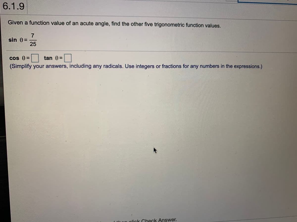 6.1.9
Given a function value of an acute angle, find the other five trigonometric function values.
7
sin 0=
25
COS
os e =
tan 0=|
(Simplify your answers, including any radicals. Use integers or fractions for any numbers in the expressions.)
on click Check Answer.
