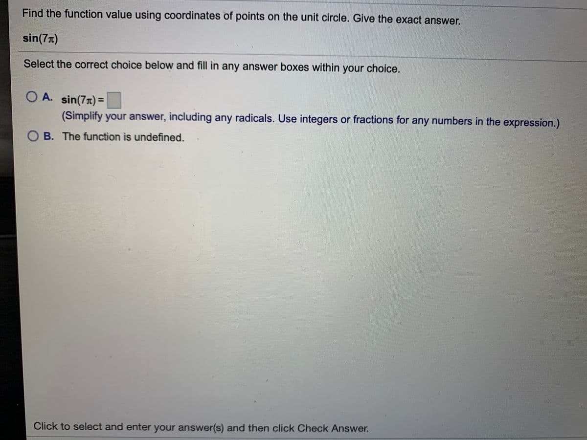 Find the function value using coordinates of points on the unit circle. Give the exact answer.
sin(7T)
Select the correct choice below and fill in any answer boxes within your choice.
O A. sin(7r)=
%3D
(Simplify your answer, including any radicals. Use integers or fractions for any numbers in the expression.)
O B. The function is undefined.
Click to select and enter your answer(s) and then click Check Answer.
