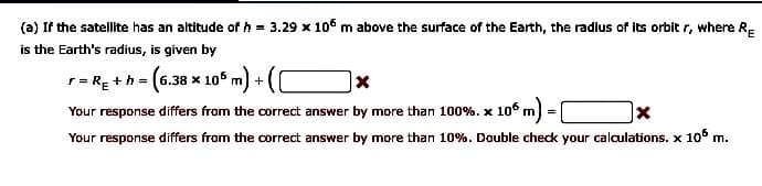 (a) If the satellite has an altitude of h = 3.29 x 10° m above the surface of the Earth, the radius of its orbit r, where R-
is the Earth's radius, is given by
r= RE +h = (6.38 x 10° m) +
Your response differs from the correct answer by more than 100%. x 106 m
|x
Your response differs from the correct answer by more than 10%. Double check your calculations. x 10° m.
