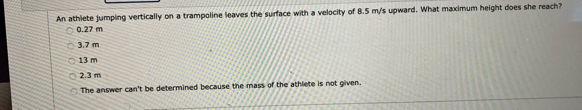 An athlete jumping vertically on a trampoline leaves the surface with a velocity of 8.5 m/s upward. What maximum height does she reach?
0.27 m
O 3.7 m
O 13 m
O 2.3 m
The answer can't be determined because the mass of the athlete is not given.
