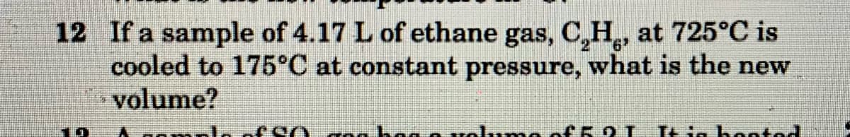 12 If a sample of 4.17 L of ethane gas, C,H, at 725°C is
cooled to 175°C at constant pressure, what is the new
volume?
19
hoo
