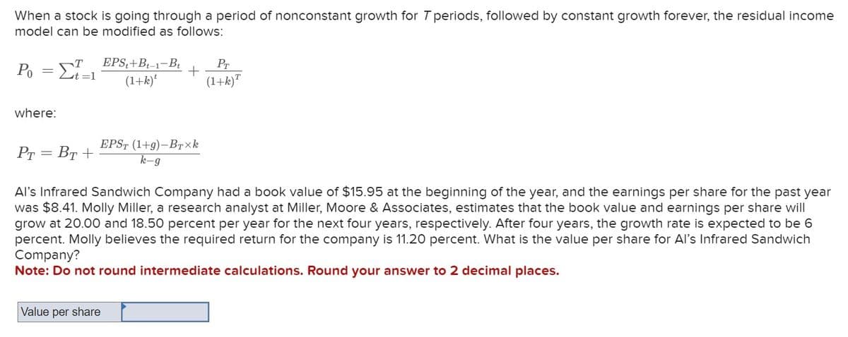 When a stock is going through a period of nonconstant growth for T periods, followed by constant growth forever, the residual income
model can be modified as follows:
EPS+Bt-1-B₁
T
(1+k)t
P₁ = [/=1
where:
+
EPST (1+g)-BTxk
k-g
Value per share
Pr
(1+k)T
PT = BT+
Al's Infrared Sandwich Company had a book value of $15.95 at the beginning of the year, and the earnings per share for the past year
was $8.41. Molly Miller, a research analyst at Miller, Moore & Associates, estimates that the book value and earnings per share will
grow at 20.00 and 18.50 percent per year for the next four years, respectively. After four years, the growth rate is expected to be 6
percent. Molly believes the required return for the company is 11.20 percent. What is the value per share for Al's Infrared Sandwich
Company?
Note: Do not round intermediate calculations. Round your answer to 2 decimal places.