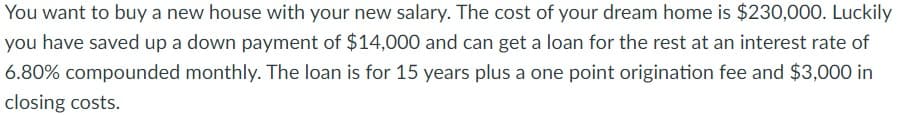 You want to buy a new house with your new salary. The cost of your dream home is $230,000. Luckily
you have saved up a down payment of $14,000 and can get a loan for the rest at an interest rate of
6.80% compounded monthly. The loan is for 15 years plus a one point origination fee and $3,000 in
closing costs.