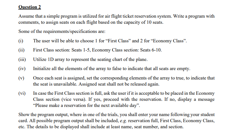 Question 2
Assume that a simple program is utilized for air flight ticket reservation system. Write a program with
comments, to assign seats on each flight based on the capacity of 10 seats.
Some of the requirements/specifications are:
(i)
The user will be able to choose 1 for “First Class" and 2 for “Economy Class".
(ii)
First Class section: Seats 1-5, Economy Class section: Seats 6-10.
(iii)
Utilize 1D array to represent the seating chart of the plane.
(iv)
Initialize all the elements of the array to false to indicate that all seats are empty.
(v)
Once each seat is assigned, set the corresponding elements of the array to true, to indicate that
the seat is unavailable. Assigned seat shall not be released again.
(vi) In case the First Class section is full, ask the user if it is acceptable to be placed in the Economy
Class section (vice versa). If yes, proceed with the reservation. If no, display a message
"Please make a reservation for the next available day".
Show the program output, where in one of the trials, you shall enter your name following your student
card. All possible program output shall be included, e.g. reservation full, First Class, Economy Class,
etc. The details to be displayed shall include at least name, seat number, and section.
