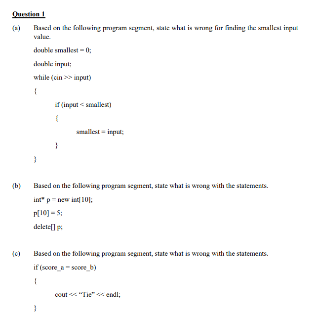 Question 1
(a)
Based on the following program segment, state what is wrong for finding the smallest input
value.
double smallest = 0;
double input;
while (cin >> input)
if (input < smallest)
{
smallest = input;
}
}
(b)
Based on the following program segment, state what is wrong with the statements.
int* p= new int[10];
P[10] = 5;
delete[] p;
(c)
Based on the following program segment, state what is wrong with the statements.
if (score_a = score_b)
{
cout << "Tie"< endl;
}
