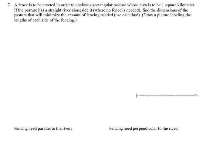 7. A fence is to be erected in order to enclose a rectangular pasture whose area is to be 1 square kilometer.
If the pasture has a straight river alongside it (where no fence is needed), find the dimensions of the
pasture that will minimize the amount of fencing needed (use calculus!). (Draw a picture labeling the
lengths of each side of the fencing.)
Fencing need parallel to the river:
Fencing need perpendicular to the river:
