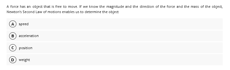 A force has an object that is free to move. If we know the magnitude and the direction of the force and the mass of the object,
Newton's Second Law of motions enables us to determine the object
A) speed
B
acceleration
position
weight
