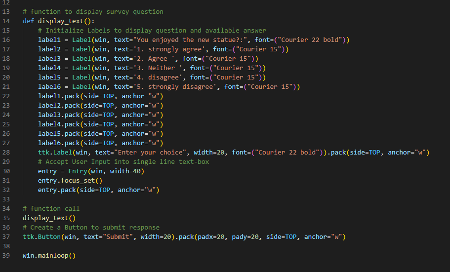 12
13 # function to display survey question
14 def display_text():
PR
15
16
17
18
19
20
21
22
23
24
25
26
27
28
29
30
31
32
33
34
35
36
37
38
39
# Initialize Labels to display question and available answer
label1 Label(win, text="You enjoyed the new statue?:", font-("Courier 22 bold"))
label2 = Label(win, text='1. strongly agree', font-("Courier 15"))
label3 = Label(win,
text='2. Agree', font=("Courier 15"))
labe14
Label(win, text='3. Neither ', font-("Courier 15"))
label5
Label(win, text='4. disagree', font-("Courier 15"))
label6 Label(win, text='5. strongly disagree', font-("Courier 15"))
=
=
label1.pack(side=TOP, anchor="w")
label2.pack(side-TOP, anchor="w")
label3.pack(side=TOP, anchor="w")
label4.pack(side-TOP, anchor="w")
labe15.pack(side-TOP, anchor="w")
labe16.pack(side=TOP, anchor="w")
ttk.Label(win, text="Enter your choice", width=20, font-("Courier 22 bold")).pack(side=TOP, anchor="w")
# Accept User Input into single line text-box
entry
Entry (win, width=40)
=
entry.focus_set()
entry.pack(side-TOP, anchor="w")
# function call
display_text()
# Create a Button to submit response
ttk.Button (win, text="Submit", width=20).pack(padx=20, pady=20, side-TOP, anchor="w")
win.mainloop()