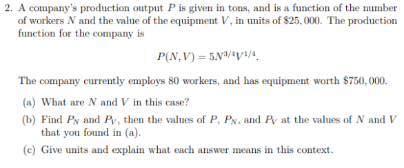 2. A company's production output P is given in tons, and is a function of the number
of workers N and the value of the equipment V, in units of $25, 000. The production
function for the company is
P(N,V) = 5N³/¼y/4.
The company currently employs 80 workers, and has equipment worth $750, 000.
(a) What are N and V in this case?
(b) Find Py and Pv, then the values of P, PN, and Py at the values of N and V
that you found in (a).
(c) Give units and explain what each answer means in this context.
