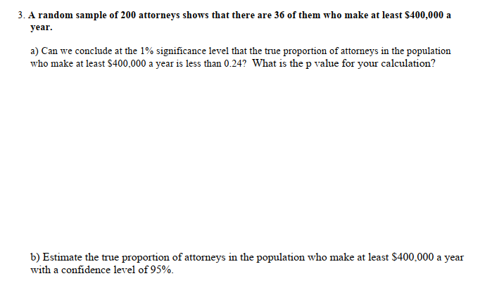 3. A random sample of 200 attorneys shows that there are 36 of them who make at least $400,000 a
year.
a) Can we conclude at the 1% significance level that the true proportion of attorneys in the population
who make at least S400,000 a year is less than 0.24? What is the p value for your calculation?
b) Estimate the true proportion of attorneys in the population who make at least $400,000 a year
with a confidence level of 95%.
