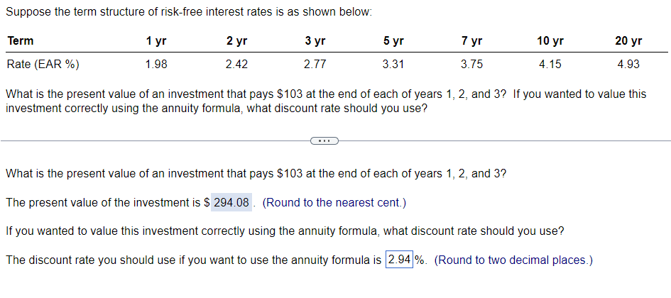 Suppose the term structure of risk-free interest rates is as shown below:
5 yr
7 yr
10 yr
20 yr
Term
1 yr
2 yr
3 yr
2.42
2.77
3.31
3.75
4.15
4.93
1.98
Rate (EAR %)
What is the present value of an investment that pays $103 at the end of each of years 1, 2, and 3? If you wanted to value this
investment correctly using the annuity formula, what discount rate should you use?
What is the present value of an investment that pays $103 at the end of each of years 1, 2, and 3?
The present value of the investment is $294.08. (Round to the nearest cent.)
If you wanted to value this investment correctly using the annuity formula, what discount rate should you use?
The discount rate you should use if you want to use the annuity formula is 2.94%. (Round to two decimal places.)