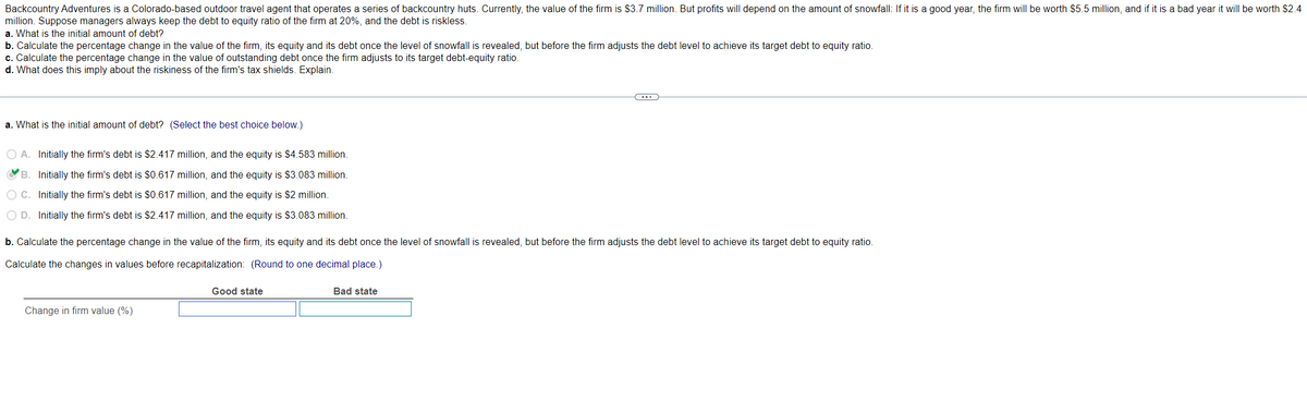 Backcountry Adventures is a Colorado-based outdoor travel agent that operates a series of backcountry huts. Currently, the value of the firm is $3.7 million. But profits will depend on the amount of snowfall: If it is a good year, the firm will be worth $5.5 million, and if it is a bad year it will be worth $2.4
million. Suppose managers always keep the debt to equity ratio of the firm at 20%, and the debt is riskless.
a. What is the initial amount of debt?
b. Calculate the percentage change in the value of the firm, its equity and its debt once the level of snowfall is revealed, but before the firm adjusts the debt level to achieve its target debt to equity ratio.
c. Calculate the percentage change in the value of outstanding debt once the firm adjusts to its target debt-equity ratio.
d. What does this imply about the riskiness of the firm's tax shields. Explain.
a. What is the initial amount of debt? (Select the best choice below.)
O A. Initially the firm's debt is $2.417 million, and the equity is $4.583 million.
B. Initially the firm's debt is $0.617 million, and the equity is $3.083 million.
OC. Initially the firm's debt is $0.617 million, and the equity is $2 million.
O D. Initially the firm's debt is $2.417 million, and the equity is $3.083 million.
b. Calculate the percentage change in the value of the firm, its equity and its debt once the level of snowfall is revealed, but before the firm adjusts the debt level to achieve its target debt to equity ratio.
Calculate the changes in values before recapitalization: (Round to one decimal place.)
Change in firm value (%)
Good state
C
Bad state