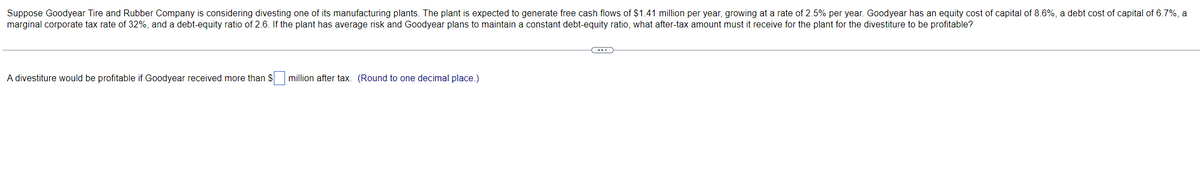 Suppose Goodyear Tire and Rubber Company is considering divesting one of its manufacturing plants. The plant is expected to generate free cash flows of $1.41 million per year, growing at a rate of 2.5% per year. Goodyear has an equity cost of capital of 8.6%, a debt cost of capital of 6.7%, a
marginal corporate tax rate of 32%, and a debt-equity ratio of 2.6. If the plant has average risk and Goodyear plans to maintain a constant debt-equity ratio, what after-tax amount must it receive for the plant for the divestiture to be profitable?
A divestiture would be profitable if Goodyear received more than $ million after tax. (Round to one decimal place.)
