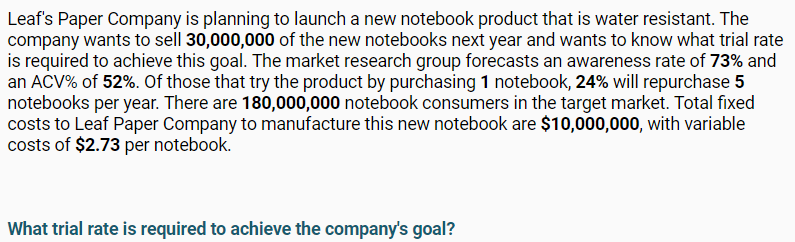 Leaf's Paper Company is planning to launch a new notebook product that is water resistant. The
company wants to sell 30,000,000 of the new notebooks next year and wants to know what trial rate
is required to achieve this goal. The market research group forecasts an awareness rate of 73% and
an AČV% of 52%. Of those that try the product by purchasing 1 notebook, 24% will repurchase 5
notebooks per year. There are 180,000,000 notebook consumers in the target market. Total fixed
costs to Leaf Paper Company to manufacture this new notebook are $10,000,000, with variable
costs of $2.73 per notebook.
What trial rate is required to achieve the company's goal?
